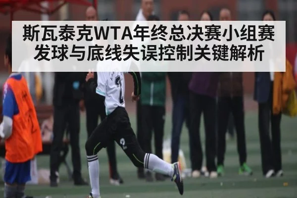 斯瓦泰克WTA年终总决赛小组赛发球与底线失误控制关键解析